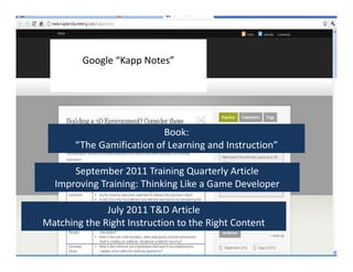 Google “Kapp Notes”Google “Kapp Notes”
Book:
“The Gamification of Learning and Instruction”
Book:
“The Gamification of Learning and Instruction”
September 2011 Training Quarterly Article
Improving Training: Thinking Like a Game Developer
September 2011 Training Quarterly Article
Improving Training: Thinking Like a Game Developer
July 2011 T&D Article
Matching the Right Instruction to the Right Content
July 2011 T&D Article
Matching the Right Instruction to the Right Content
 