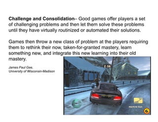 Challenge and Consolidation– Good games offer players a set
of challenging problems and then let them solve these problems
until they have virtually routinized or automated their solutions.
Games then throw a new class of problem at the players requiring
them to rethink their now, taken-for-granted mastery, learn
something new, and integrate this new learning into their old
mastery.
James Paul Gee,
University of Wisconsin-Madison
 