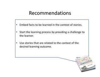 Recommendations 
• Embed facts to be learned in the context of stories.
• Start the learning process by providing a challenge to 
the learner.
• Use stories that are related to the context of the 
desired learning outcome. 
 