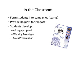 In the Classroom
• Form students into companies (teams)
• Provide Request for Proposal
• Students develop:
– 40 page proposal
– Working Prototype
– Sales Presentation
 