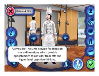 Games like The Sims provide feedback on 
many dimensions which provide 
opportunities to consider tradeoffs and 
higher level cognitive thinking. 
 