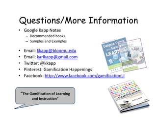Questions/More Information
• Google Kapp Notes
– Recommended books
– Samples and Examples
• Email: kkapp@bloomu.edu
• Email: karlkapp@gmail.com
• Twitter: @kkapp
• Pinterest: Gamification Happenings
• Facebook: http://www.facebook.com/gamificationLI
“The Gamification of Learning 
and Instruction”
 