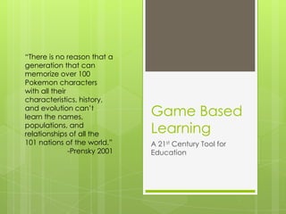 “There is no reason that a
generation that can
memorize over 100
Pokemon characters
with all their
characteristics, history,
and evolution can’t
learn the names,
populations, and
relationships of all the
101 nations of the world.”
-Prensky 2001

Game Based
Learning
A 21st Century Tool for
Education

 