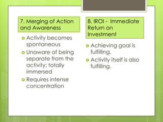 7. Merging of Action
and Awareness
 Activity

becomes
spontaneous
 Unaware of being
separate from the
activity; totally
immersed
 Requires intense
concentration

8. IROI - Immediate
Return on
Investment
 Achieving

goal is

fulfilling.
 Activity itself is also
fulfilling.

 