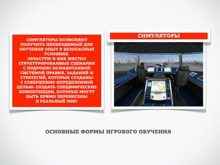 СИМУЛЯТОРЫ 
СИМУЛЯТОРЫ ПОЗВОЛЯЮТ 
ПОЛУЧИТЬ НЕОБХОДИМЫЙ ДЛЯ 
ОБУЧЕНИЯ ОПЫТ В БЕЗОПАСНЫХ 
УСЛОВИЯХ. 
ЗАЧАСТУЮ В НИХ ЖЕСТКО 
СТРУКТУРИРОВАННЫЕ СЦЕНАРИИ 
С ПОДРОБНО РАЗРАБОТАННОЙ 
СИСТЕМОЙ ПРАВИЛ, ЗАДАНИЙ И 
СТРАТЕГИЙ, КОТОРЫЕ СОЗДАНЫ 
С СОВЕРШЕННО ОПРЕДЕЛЕННОЙ 
ЦЕЛЬЮ: СОЗДАТЬ СПЕЦИФИЧЕСКИЕ 
КОМПЕТЕНЦИИ, КОТОРЫЕ МОГУТ 
БЫТЬ ПРЯМО ПЕРЕНЕСЕНЫ 
В РЕАЛЬНЫЙ МИР. 
ОСНОВНЫЕ ФОРМЫ ИГРОВОГО ОБУЧЕНИЯ 
 