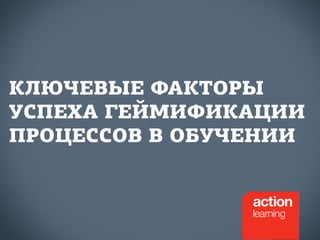 КЛЮЧЕВЫЕ ФАКТОРЫ 
УСПЕХА ГЕЙМИФИКАЦИИ 
ПРОЦЕССОВ В ОБУЧЕНИИ 
 
