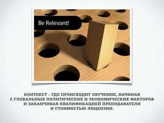 КОНТЕКСТ – ГДЕ ПРОИСХОДИТ ОБУЧЕНИЕ, НАЧИНАЯ 
С ГЛОБАЛЬНЫХ ПОЛИТИЧЕСКИХ И ЭКОНОМИЧЕСКИХ ФАКТОРОВ 
И ЗАКАНЧИВАЯ КВАЛИФИКАЦИЕЙ ПРЕПОДАВАТЕЛЯ 
И СТОИМОСТЬЮ ЛИЦЕНЗИИ. 
 