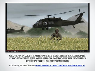 СИСТЕМА МОЖЕТ ИМИТИРОВАТЬ РЕАЛЬНЫЕ ЛАНДШАФТЫ 
И ВООРУЖЕНИЕ ДЛЯ ОГРОМНОГО РАЗНООБРАЗИЯ ВОЕННЫХ 
ТРЕНИРОВОК И ЭКСПЕРИМЕНТОВ. 
ССЫЛКА ДЛЯ ПРОСМОТРА: HTTP://WWW.YOUTUBE.COM/WATCH?V=OM8JV6FT2E4 
 
