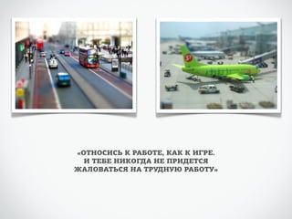 «ОТНОСИСЬ К РАБОТЕ, КАК К ИГРЕ. 
И ТЕБЕ НИКОГДА НЕ ПРИДЕТСЯ 
ЖАЛОВАТЬСЯ НА ТРУДНУЮ РАБОТУ» 
 