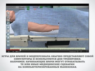 ИГРЫ ДЛЯ ВРАЧЕЙ И МЕДПЕРСОНАЛА ОБЫЧНО ПРЕДСТАВЛЯЮТ СОБОЙ 
СИМУЛЯТОРЫ И ИСПОЛЬЗУЮТСЯ ДЛЯ ТРЕНИРОВКИ. 
НАПРИМЕР, НАЧИНАЮЩИЕ ВРАЧИ МОГУТ ОТРАБАТЫВАТЬ 
ТЕ ИЛИ ИНЫЕ МЕДИЦИНСКИЕ СЦЕНАРИИ 
НА КОМПЬЮТЕРИЗИРОВАННЫХ МАНЕКЕНАХ. 
 