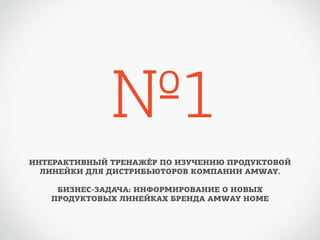 №1 
ИНТЕРАКТИВНЫЙ ТРЕНАЖЁР ПО ИЗУЧЕНИЮ ПРОДУКТОВОЙ 
ЛИНЕЙКИ ДЛЯ ДИСТРИБЬЮТОРОВ КОМПАНИИ AMWAY. 
БИЗНЕС-ЗАДАЧА: ИНФОРМИРОВАНИЕ О НОВЫХ 
ПРОДУКТОВЫХ ЛИНЕЙКАХ БРЕНДА AMWAY HOME 
 