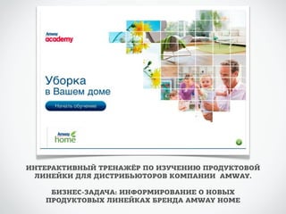 ИНТЕРАКТИВНЫЙ ТРЕНАЖЁР ПО ИЗУЧЕНИЮ ПРОДУКТОВОЙ 
ЛИНЕЙКИ ДЛЯ ДИСТРИБЬЮТОРОВ КОМПАНИИ AMWAY. 
БИЗНЕС-ЗАДАЧА: ИНФОРМИРОВАНИЕ О НОВЫХ 
ПРОДУКТОВЫХ ЛИНЕЙКАХ БРЕНДА AMWAY HOME 
 