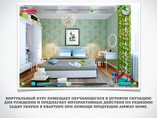 ВИРТУАЛЬНЫЙ КУРС ПОМЕЩАЕТ ОБУЧАЮЩЕГОСЯ В ИГРОВУЮ СИТУАЦИЮ 
ДНЯ РОЖДЕНИЯ И ПРЕДЛАГАЕТ ИНТЕРАКТИВНЫЕ ДЕЙСТВИЯ ПО РЕШЕНИЮ 
ЗАДАЧ УБОРКИ В КВАРТИРЕ ПРИ ПОМОЩИ ПРОДУКЦИИ AMWAY HOME. 
 