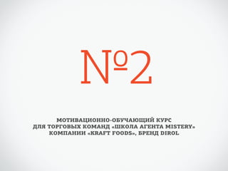№2 
МОТИВАЦИОННО-ОБУЧАЮЩИЙ КУРС 
ДЛЯ ТОРГОВЫХ КОМАНД «ШКОЛА АГЕНТА MISTERY» 
КОМПАНИИ «KRAFT FOODS», БРЕНД DIROL 
 