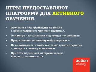 ИГРЫ ПРЕДОСТАВЛЯЮТ 
ПЛАТФОРМУ ДЛЯ АКТИВНОГО 
ОБУЧЕНИЯ. 
‣ Обучение в них происходит не только 
в форме пассивного чтения и слушания. 
‣ Они могут настраиваться под нужды пользователя. 
‣ Предоставляют мгновенную обратную связь. 
‣ Дают возможность самостоятельно делать открытия, 
приходить к новому пониманию. 
‣ При этом изученный материал хорошо 
и надолго запоминается. 
 