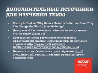 ДОПОЛНИТЕЛЬНЫЕ ИСТОЧНИКИ 
ДЛЯ ИЗУЧЕНИЯ ТЕМЫ 
‣ Reality Is Broken: Why Games Make Us Better and How They 
Can Change the World, Jane McGonigal, 
‣ Доигрались! Как поколение геймеров навсегда меняет 
бизнес-среду, Джон Бек 
‣ Короткое описание результатов исследования 
эффективности влияния «серьезных игр» на обучение 
студентов http://eng.websoﬅ.ru/db/wb/ 
DC8B662F48AB74CDC3257773005483DC/doc.html 
‣ Перевод статьи. Серьезные игры в обучении http:// 
www.smart-edu.com/stati-e-learning/sereznye-igry-v-obuchenii. 
html 
