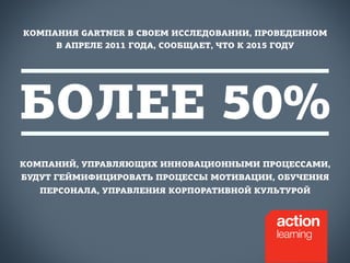 КОМПАНИЯ GARTNER В СВОЕМ ИССЛЕДОВАНИИ, ПРОВЕДЕННОМ 
В АПРЕЛЕ 2011 ГОДА, СООБЩАЕТ, ЧТО К 2015 ГОДУ 
БОЛЕЕ 50% 
КОМПАНИЙ, УПРАВЛЯЮЩИХ ИННОВАЦИОННЫМИ ПРОЦЕССАМИ, 
БУДУТ ГЕЙМИФИЦИРОВАТЬ ПРОЦЕССЫ МОТИВАЦИИ, ОБУЧЕНИЯ 
ПЕРСОНАЛА, УПРАВЛЕНИЯ КОРПОРАТИВНОЙ КУЛЬТУРОЙ 
 