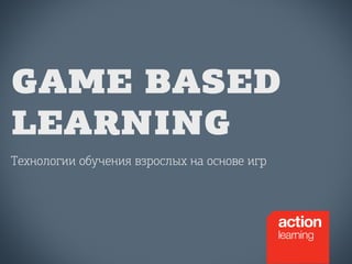 GAME BASED 
LEARNING 
Технологии обучения взрослых на основе игр 
 