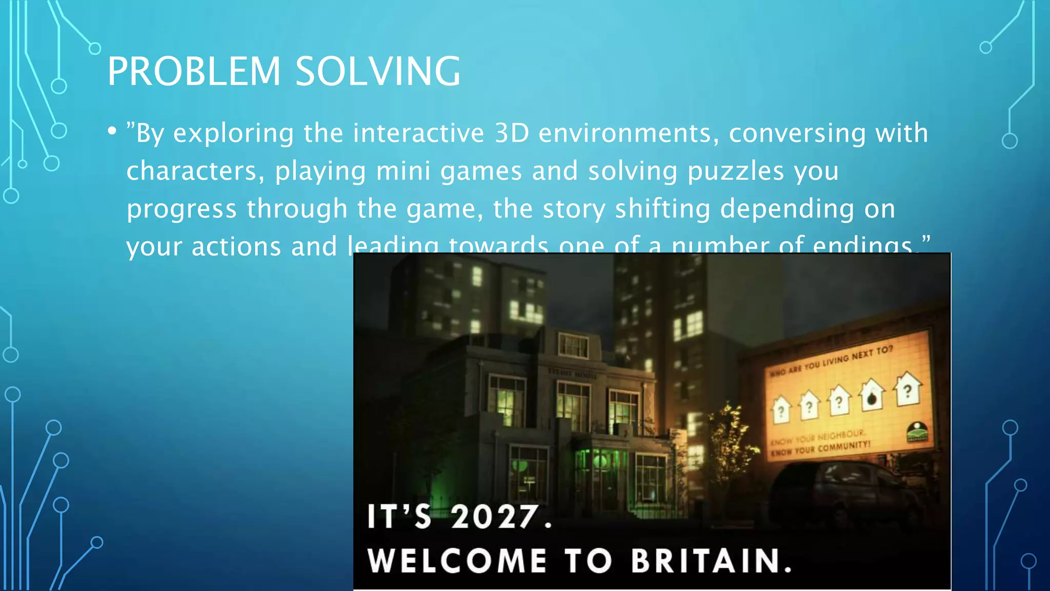 PROBLEM SOLVING
• ”By exploring the interactive 3D environments, conversing with
characters, playing mini games and solving puzzles you
progress through the game, the story shifting depending on
your actions and leading towards one of a number of endings.”
