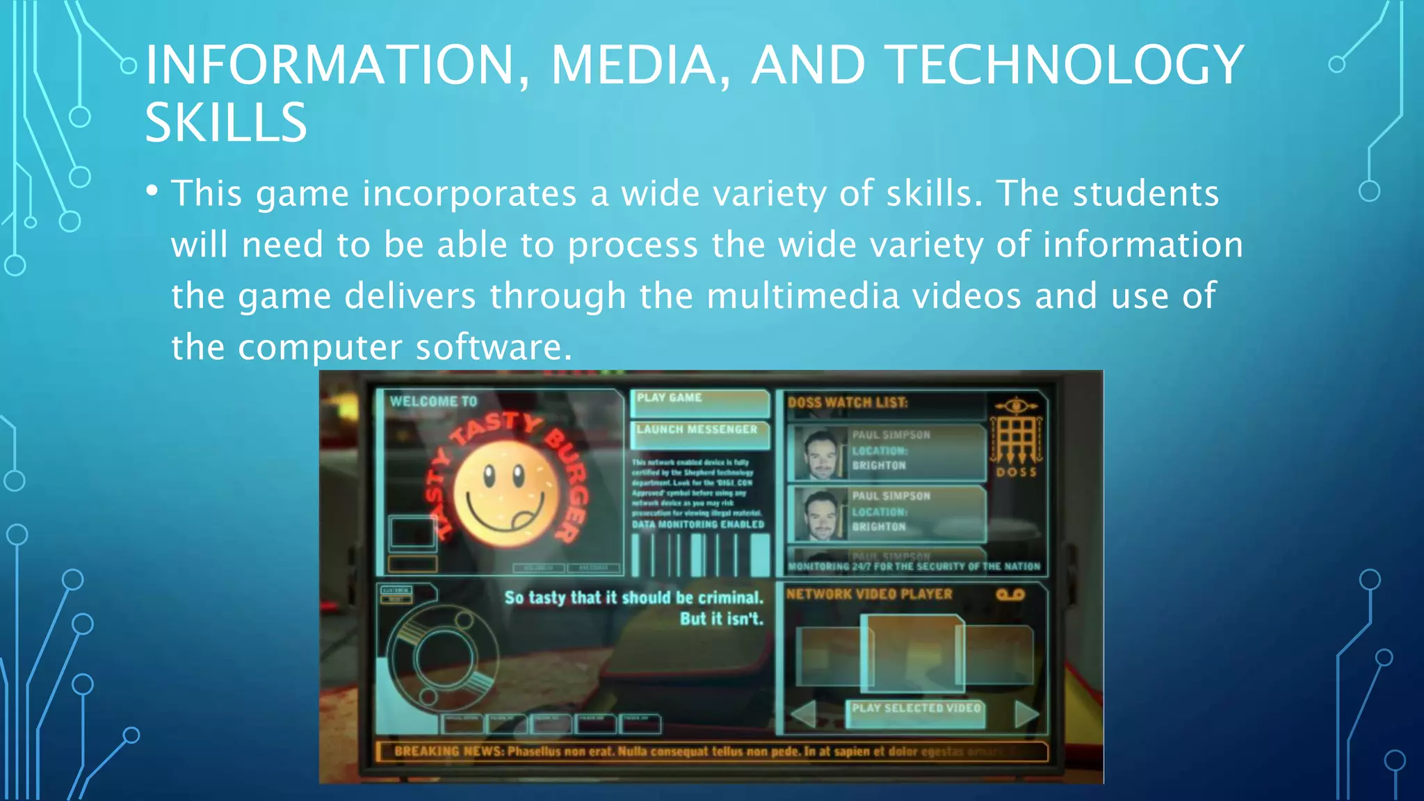 INFORMATION, MEDIA, AND TECHNOLOGY
SKILLS
• This game incorporates a wide variety of skills. The students
will need to be able to process the wide variety of information
the game delivers through the multimedia videos and use of
the computer software.