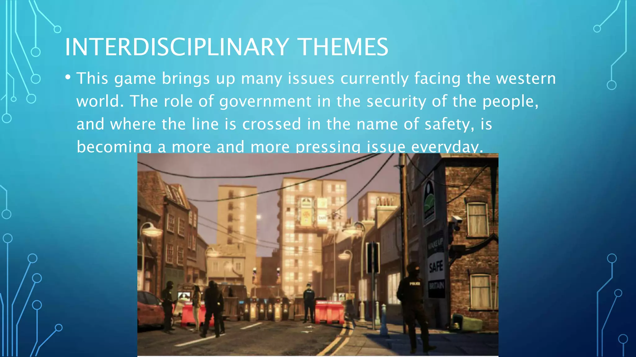 INTERDISCIPLINARY THEMES
• This game brings up many issues currently facing the western
world. The role of government in the security of the people,
and where the line is crossed in the name of safety, is
becoming a more and more pressing issue everyday.