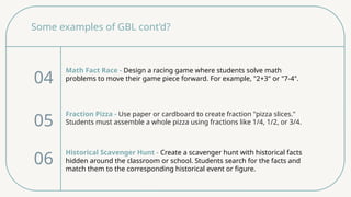 Some examples of GBL cont’d?
Math Fact Race - Design a racing game where students solve math
problems to move their game piece forward. For example, "2+3" or "7-4".
04
05
06
Fraction Pizza - Use paper or cardboard to create fraction "pizza slices."
Students must assemble a whole pizza using fractions like 1/4, 1/2, or 3/4.
Historical Scavenger Hunt - Create a scavenger hunt with historical facts
hidden around the classroom or school. Students search for the facts and
match them to the corresponding historical event or figure.
 