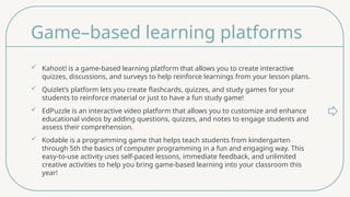 Game–based learning platforms
 Kahoot! is a game-based learning platform that allows you to create interactive
quizzes, discussions, and surveys to help reinforce learnings from your lesson plans.
 Quizlet’s platform lets you create flashcards, quizzes, and study games for your
students to reinforce material or just to have a fun study game!
 EdPuzzle is an interactive video platform that allows you to customize and enhance
educational videos by adding questions, quizzes, and notes to engage students and
assess their comprehension.
 Kodable is a programming game that helps teach students from kindergarten
through 5th the basics of computer programming in a fun and engaging way. This
easy-to-use activity uses self-paced lessons, immediate feedback, and unlimited
creative activities to help you bring game-based learning into your classroom this
year!
 