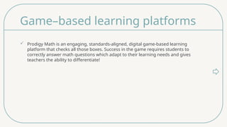 Game–based learning platforms
 Prodigy Math is an engaging, standards-aligned, digital game-based learning
platform that checks all those boxes. Success in the game requires students to
correctly answer math questions which adapt to their learning needs and gives
teachers the ability to differentiate!
 