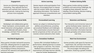 Engagement
Games are inherently engaging and
motivating. They captivate learners'
attention and maintain their interest for
extended periods, making the learning
process more enjoyable.
Active Learning
Games require active participation from
learners, encouraging them to interact
with the content rather than passively
absorbing information. This hands-on
approach enhances comprehension and
retention.
Problem-Solving Skills
Many games involve solving complex
problems and overcoming challenges. By
navigating these obstacles, learners
develop critical thinking, decision-making,
and problem-solving skills.
Collaboration and Social Skills
Multiplayer and collaborative games
foster teamwork, communication, and
social interaction among players. Learners
can collaborate with peers, share
knowledge, and learn from each other's
experiences.
Personalized Learning
Games can adapt to individual learners'
abilities and preferences, providing
personalized feedback and challenges.
This customization ensures that each
learner progresses at their own pace and
receives content tailored to their needs.
Retention and Mastery
The interactive and immersive nature of
games facilitates better retention of
knowledge and skills. Learners are more
likely to remember information learned
through gameplay and achieve mastery
over time.
Real-World Application
Many games simulate real-world scenarios
and tasks, allowing learners to apply their
knowledge and skills in practical contexts.
This bridging of theory and practice
enhances the relevance and applicability of
learning outcomes.
Immediate Feedback
Games offer immediate feedback on
performance, allowing learners to assess
their progress in real-time. This instant
feedback loop promotes continuous
improvement and helps learners identify
areas for further development.
Risk-Free Environment
Games provide a safe space for learners to
experiment, fail, and learn from their
mistakes without real-world consequences.
This encourages risk-taking and
exploration, fostering a growth mindset.
 
