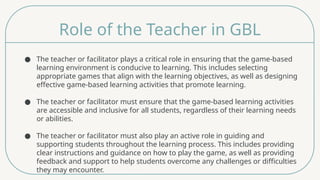 Role of the Teacher in GBL
● The teacher or facilitator plays a critical role in ensuring that the game-based
learning environment is conducive to learning. This includes selecting
appropriate games that align with the learning objectives, as well as designing
effective game-based learning activities that promote learning.
● The teacher or facilitator must ensure that the game-based learning activities
are accessible and inclusive for all students, regardless of their learning needs
or abilities.
● The teacher or facilitator must also play an active role in guiding and
supporting students throughout the learning process. This includes providing
clear instructions and guidance on how to play the game, as well as providing
feedback and support to help students overcome any challenges or difficulties
they may encounter.
 