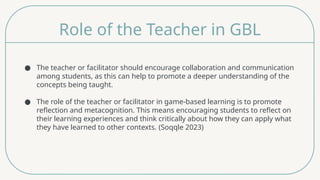 Role of the Teacher in GBL
● The teacher or facilitator should encourage collaboration and communication
among students, as this can help to promote a deeper understanding of the
concepts being taught.
● The role of the teacher or facilitator in game-based learning is to promote
reflection and metacognition. This means encouraging students to reflect on
their learning experiences and think critically about how they can apply what
they have learned to other contexts. (Soqqle 2023)
 