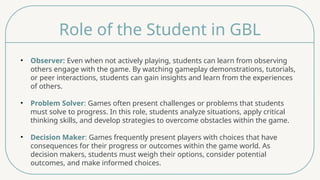 Role of the Student in GBL
• Observer: Even when not actively playing, students can learn from observing
others engage with the game. By watching gameplay demonstrations, tutorials,
or peer interactions, students can gain insights and learn from the experiences
of others.
• Problem Solver: Games often present challenges or problems that students
must solve to progress. In this role, students analyze situations, apply critical
thinking skills, and develop strategies to overcome obstacles within the game.
• Decision Maker: Games frequently present players with choices that have
consequences for their progress or outcomes within the game world. As
decision makers, students must weigh their options, consider potential
outcomes, and make informed choices.
 