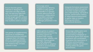 Ensure that the games
selected or designed for
classroom use align closely
with the learning objectives
of the curriculum. Games
should target specific content
knowledge, skills, or concepts
that students need to master.
Use games as supplementary
resources to complement
traditional teaching methods.
Integrate them into lesson
plans as engaging activities
or enrichment opportunities
that reinforce key concepts
covered in class.
Encourage active
engagement by allowing
students to play games
individually or in groups.
Provide opportunities for
discussion, collaboration,
and problem-solving as
students navigate the
challenges presented in the
game.
Utilize games to support
differentiated instruction by
providing options for
students with varying
learning styles, abilities, and
interests. Choose games
that offer adjustable
difficulty levels or adaptive
features to accommodate
diverse learners.
Integrate formative assessment
mechanisms within the games
to monitor student progress
and understanding. Use built-in
quizzes, performance metrics,
or observational assessments
to gather data on student
learning and inform
instructional decisions.
.
Encourage collaboration and
communication skills by
incorporating multiplayer or
cooperative games that require
teamwork and coordination.
Emphasize the importance of
effective communication,
problem-solving, and decision-
making within the game
environment.
 
