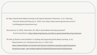 Six Steps Toward Game-Based Learning in the Special Education Classroom. (n.d.). Teaching
Channel. Retrieved February 27, 2024, from https://www.teachingchannel.com/k12-
hub/blog/game-based-learning/
Tamosevicius, R. (2022, November 22). Why Is Game-Based Learning Important?
ELearning Industry. https://elearningindustry.com/why-is-game-based-learning-important
The Role of Teachers and Facilitators in Guiding and Supporting Game-Based Learning. (n.d.).
Www.linkedin.com. Retrieved February 27, 2024, from
https://www.linkedin.com/pulse/role-teachers-facilitators-guiding-supporting-game-
based-learning#:~:text=Additionally%2C%20the%20teacher%20or%20facilitator
 