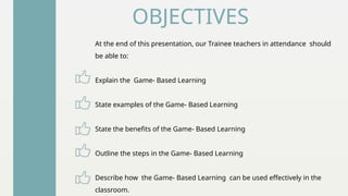 OBJECTIVES
At the end of this presentation, our Trainee teachers in attendance should
be able to:
Explain the Game- Based Learning
State examples of the Game- Based Learning
State the benefits of the Game- Based Learning
Outline the steps in the Game- Based Learning
Describe how the Game- Based Learning can be used effectively in the
classroom.
 