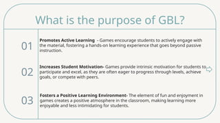 What is the purpose of GBL?
Promotes Active Learning - Games encourage students to actively engage with
the material, fostering a hands-on learning experience that goes beyond passive
instruction.
01
02
03
Increases Student Motivation- Games provide intrinsic motivation for students to
participate and excel, as they are often eager to progress through levels, achieve
goals, or compete with peers.
Fosters a Positive Learning Environment- The element of fun and enjoyment in
games creates a positive atmosphere in the classroom, making learning more
enjoyable and less intimidating for students.
 