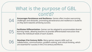 What is the purpose of GBL
cont’d?
Encourages Persistence and Resilience- Games often involve overcoming
challenges and obstacles, promoting perseverance and resilience in students
as they work towards achieving success.
04
05
06
Facilitates Differentiation- Games can be adapted to accommodate diverse
learning needs, allowing teachers to provide differentiated instruction that
meets the individual needs of each student.
Develops 21st-Century Skills- Many games require skills such as
collaboration, communication, problem-solving, and critical thinking, which
are essential for success in the 21st century workforce.
 