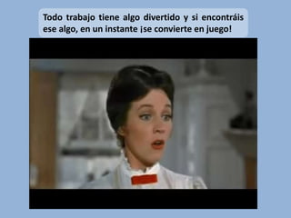 Todo trabajo tiene algo divertido y si encontráis
ese algo, en un instante ¡se convierte en juego!
 