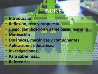 ÍNDICE
• Introducción
• Reflexión, reto y propuesta
• Juego, gamificación y game based learning
• Motivación
• Dinámicas, mecánicas y componentes
• Aplicaciones educativas.
• Investigaciones.
• Para saber más…
• Referencias.
 