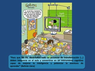 “Para que las TIC desarrollen todo su potencial de transformación (…)
deben integrarse en el aula y convertirse en un instrumento cognitivo
capaz de mejorar la inteligencia y potenciar la aventura de
aprender” (Beltrán Llera)
 