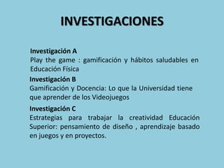 INVESTIGACIONES
Investigación C
Estrategias para trabajar la creatividad Educación
Superior: pensamiento de diseño , aprendizaje basado
en juegos y en proyectos.
Investigación A
Play the game : gamificación y hábitos saludables en
Educación Física
Investigación B
Gamificación y Docencia: Lo que la Universidad tiene
que aprender de los Videojuegos
 