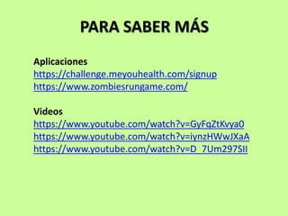 PARA SABER MÁS
Aplicaciones
https://challenge.meyouhealth.com/signup
https://www.zombiesrungame.com/
Videos
https://www.youtube.com/watch?v=GyFqZtKvya0
https://www.youtube.com/watch?v=iynzHWwJXaA
https://www.youtube.com/watch?v=D_7Um297SII
 
