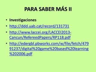 PARA SABER MÁS II
• Investigaciones
• http://ddd.uab.cat/record/131731
• http://www.laccei.org/LACCEI2013-
Cancun/RefereedPapers/RP118.pdf
• http://edergbl.pbworks.com/w/file/fetch/479
91237/digital%20game%20based%20learning
%202006.pdf
 