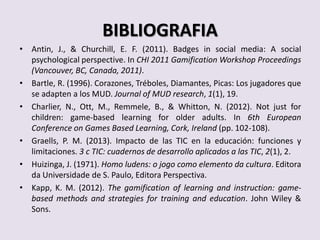 BIBLIOGRAFIA
• Antin, J., & Churchill, E. F. (2011). Badges in social media: A social
psychological perspective. In CHI 2011 Gamification Workshop Proceedings
(Vancouver, BC, Canada, 2011).
• Bartle, R. (1996). Corazones, Tréboles, Diamantes, Picas: Los jugadores que
se adapten a los MUD. Journal of MUD research, 1(1), 19.
• Charlier, N., Ott, M., Remmele, B., & Whitton, N. (2012). Not just for
children: game-based learning for older adults. In 6th European
Conference on Games Based Learning, Cork, Ireland (pp. 102-108).
• Graells, P. M. (2013). Impacto de las TIC en la educación: funciones y
limitaciones. 3 c TIC: cuadernos de desarrollo aplicados a las TIC, 2(1), 2.
• Huizinga, J. (1971). Homo ludens: o jogo como elemento da cultura. Editora
da Universidade de S. Paulo, Editora Perspectiva.
• Kapp, K. M. (2012). The gamification of learning and instruction: game-
based methods and strategies for training and education. John Wiley &
Sons.
 