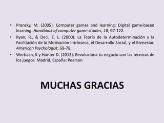 • Prensky, M. (2005). Computer games and learning: Digital game-based
learning. Handbook of computer game studies, 18, 97-122.
• Ryan, R., & Deci, E. L. (2000). La Teoría de la Autodeterminación y la
Facilitación de la Motivación Intrínseca, el Desarrollo Social, y el Bienestar.
American Psychologist, 68-78.
• Werbach, K y Hunter D. (2013). Revoluciona tu negocio con las técnicas de
los juegos. Madrid, España: Pearson
MUCHAS GRACIAS
 