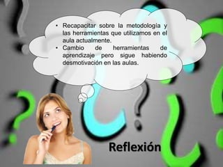 Reflexión
• Recapacitar sobre la metodología y
las herramientas que utilizamos en el
aula actualmente.
• Cambio de herramientas de
aprendizaje pero sigue habiendo
desmotivación en las aulas.
 