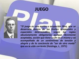 "El juego es una acción u ocupación libre, que se
desarrolla dentro de los límites temporales y
espaciales determinados, según las reglas
absolutamente obligatorias aunque libremente
aceptadas, acción que tiene su fin en sí misma y va
acompañada de un sentimiento de tensión y
alegría y de la conciencia de “ser de otro modo”
que en la vida corriente (Huizinga, J., 1971)
JUEGO
 