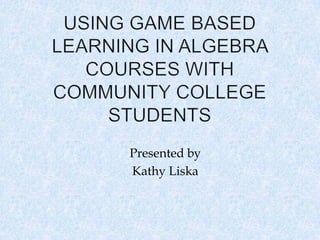 Using Game Based Learning in Algebra Courses with Community College Students Presented by Kathy Liska 