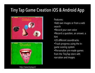 Tiny Tap Game Creation iOS & Android App
http://www.tinytap.it/
Features:
• Add own images or from a web
search
• Record your own voice
• Record a question, an answer, a
hint
• 20 different soundtracks
• Track progress using the in-
game scoring system
• Personalize pre-made games
from the TinyTap store with
narration and images
 