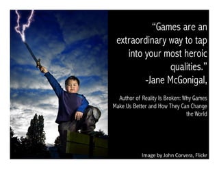 Image	
  by	
  John	
  Corvera,	
  Flickr	
  
“Games are an
extraordinary way to tap
into your most heroic
qualities.”
- Jane McGonigal,
Author of Reality Is Broken: Why Games
Make Us Better and How They Can Change
the World
 